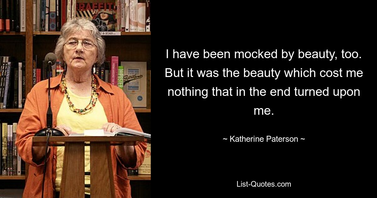 I have been mocked by beauty, too. But it was the beauty which cost me nothing that in the end turned upon me. — © Katherine Paterson