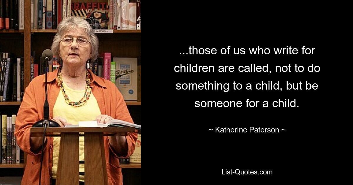 ...those of us who write for children are called, not to do something to a child, but be someone for a child. — © Katherine Paterson