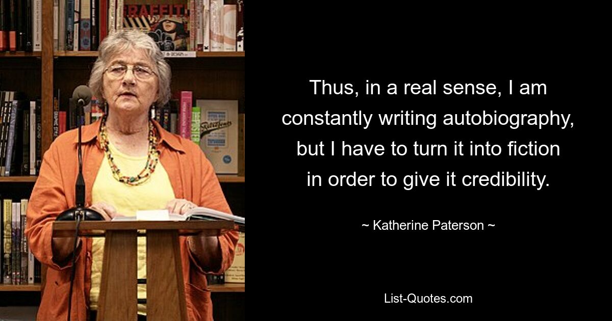 Thus, in a real sense, I am constantly writing autobiography, but I have to turn it into fiction in order to give it credibility. — © Katherine Paterson