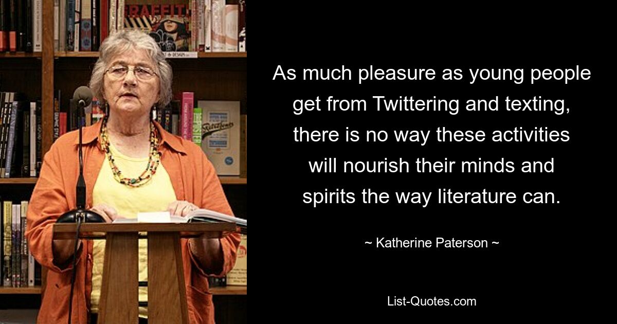 As much pleasure as young people get from Twittering and texting, there is no way these activities will nourish their minds and spirits the way literature can. — © Katherine Paterson