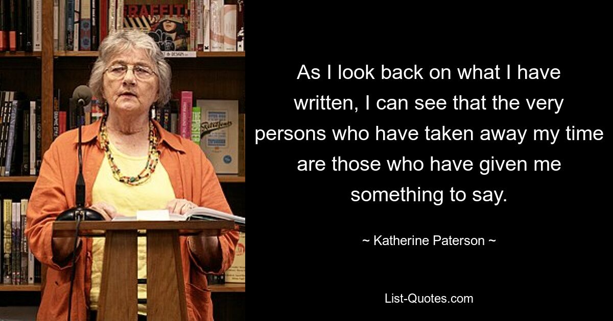 As I look back on what I have written, I can see that the very persons who have taken away my time are those who have given me something to say. — © Katherine Paterson