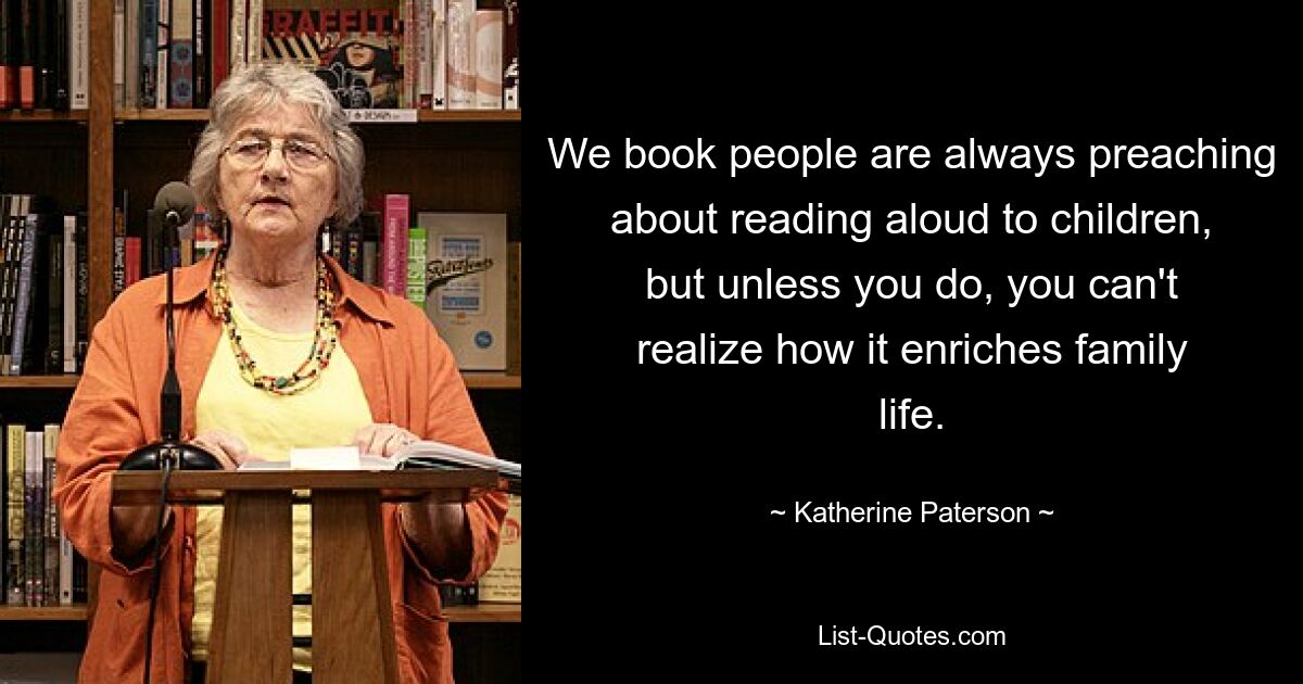 We book people are always preaching about reading aloud to children, but unless you do, you can't realize how it enriches family life. — © Katherine Paterson