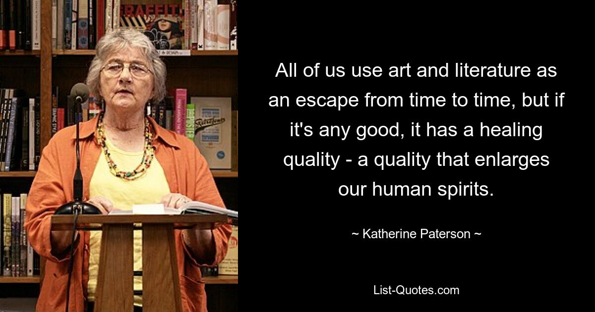 Wir alle nutzen Kunst und Literatur von Zeit zu Zeit als Zufluchtsort, aber wenn sie überhaupt gut ist, dann hat sie eine heilende Qualität – eine Qualität, die unseren menschlichen Geist erweitert. — © Katherine Paterson 