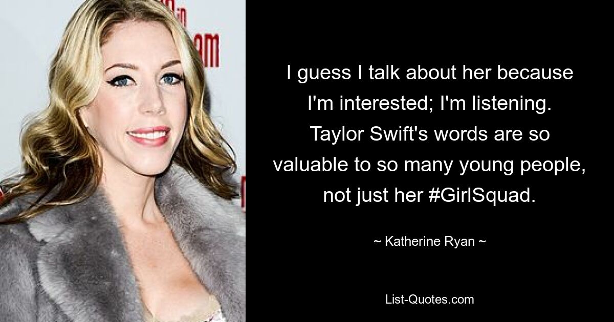 I guess I talk about her because I'm interested; I'm listening. Taylor Swift's words are so valuable to so many young people, not just her #GirlSquad. — © Katherine Ryan