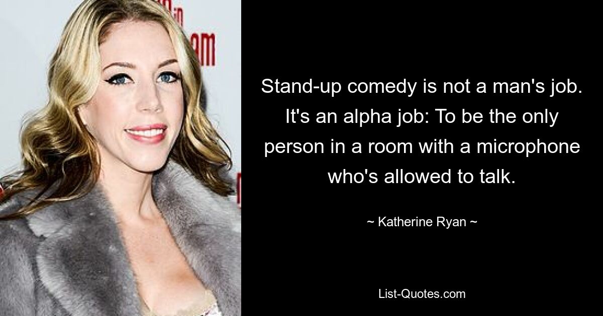 Stand-up comedy is not a man's job. It's an alpha job: To be the only person in a room with a microphone who's allowed to talk. — © Katherine Ryan