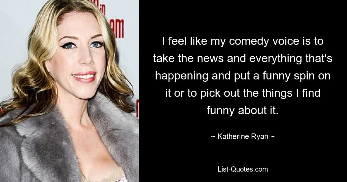 I feel like my comedy voice is to take the news and everything that's happening and put a funny spin on it or to pick out the things I find funny about it. — © Katherine Ryan