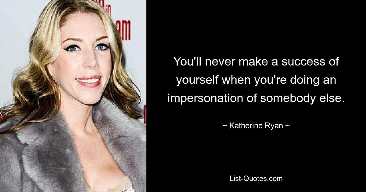 You'll never make a success of yourself when you're doing an impersonation of somebody else. — © Katherine Ryan