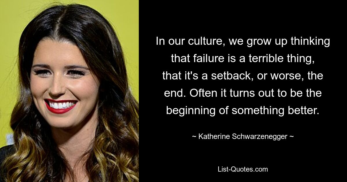 In our culture, we grow up thinking that failure is a terrible thing, that it's a setback, or worse, the end. Often it turns out to be the beginning of something better. — © Katherine Schwarzenegger