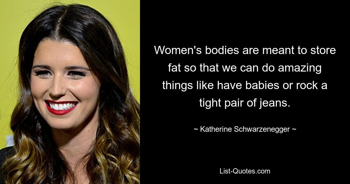 Women's bodies are meant to store fat so that we can do amazing things like have babies or rock a tight pair of jeans. — © Katherine Schwarzenegger