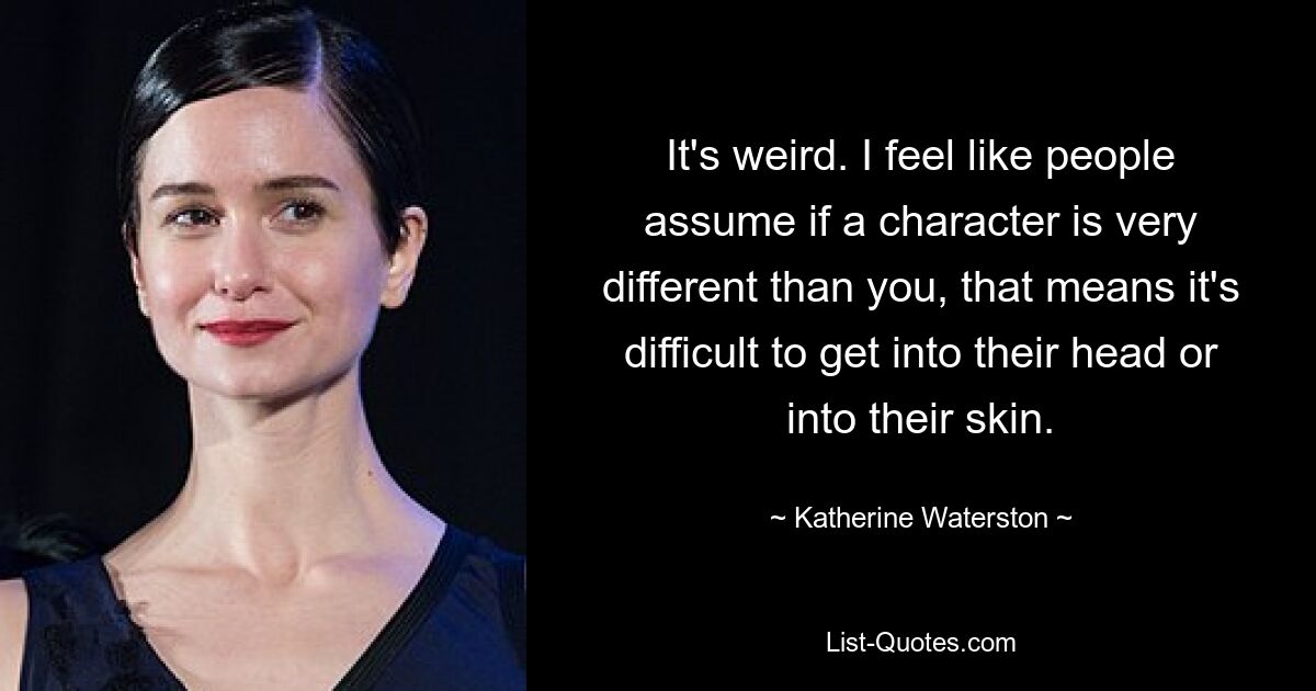 It's weird. I feel like people assume if a character is very different than you, that means it's difficult to get into their head or into their skin. — © Katherine Waterston