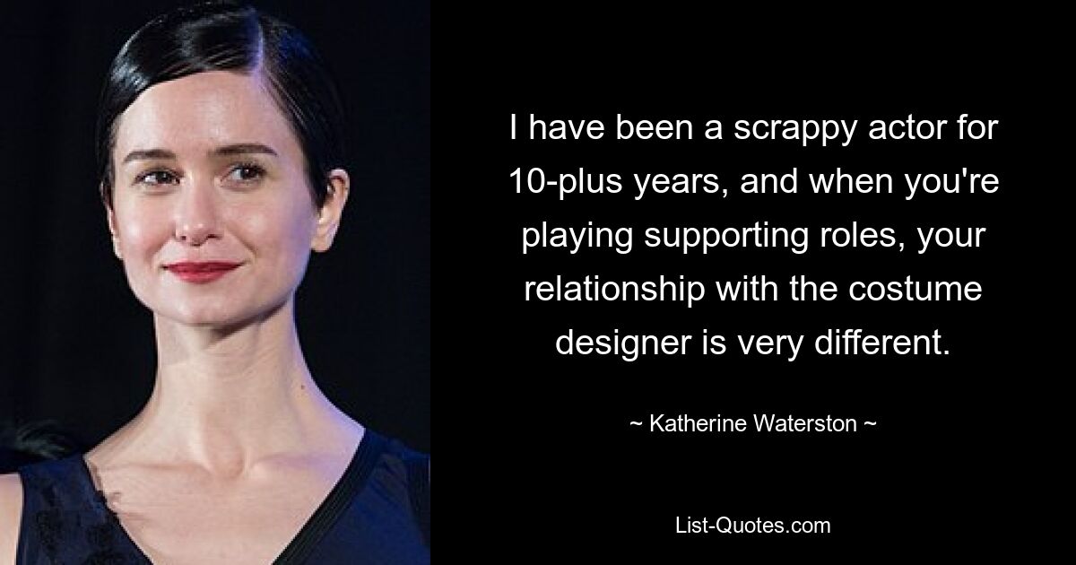 I have been a scrappy actor for 10-plus years, and when you're playing supporting roles, your relationship with the costume designer is very different. — © Katherine Waterston