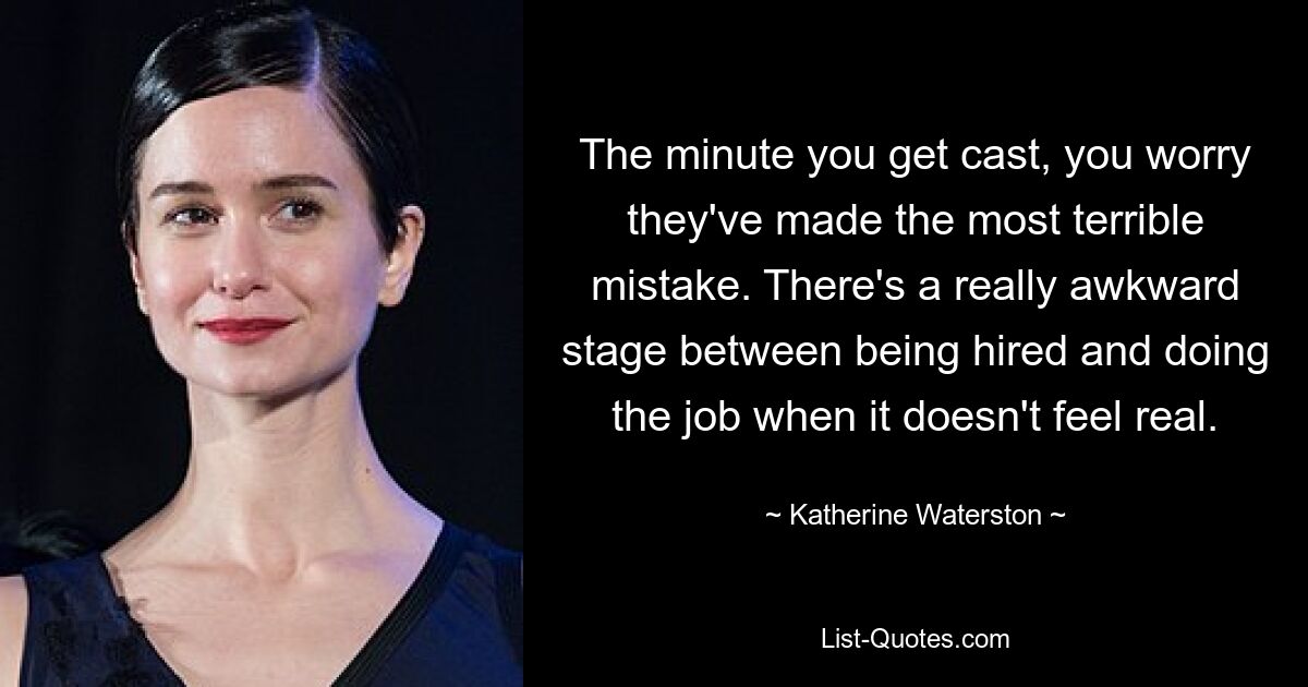 The minute you get cast, you worry they've made the most terrible mistake. There's a really awkward stage between being hired and doing the job when it doesn't feel real. — © Katherine Waterston