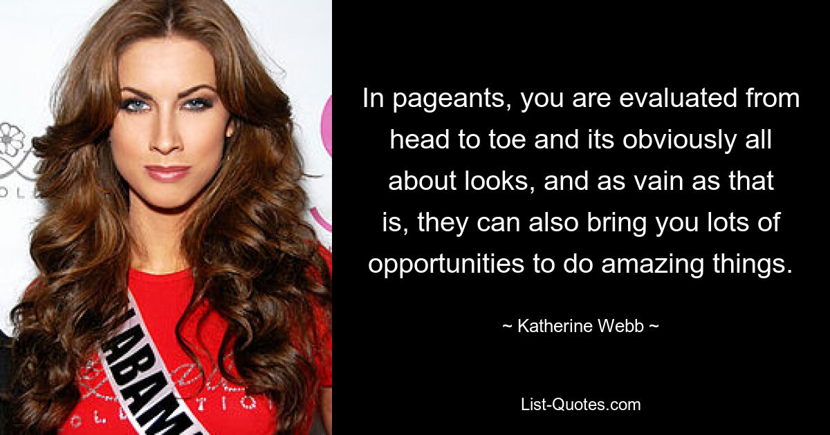 In pageants, you are evaluated from head to toe and its obviously all about looks, and as vain as that is, they can also bring you lots of opportunities to do amazing things. — © Katherine Webb