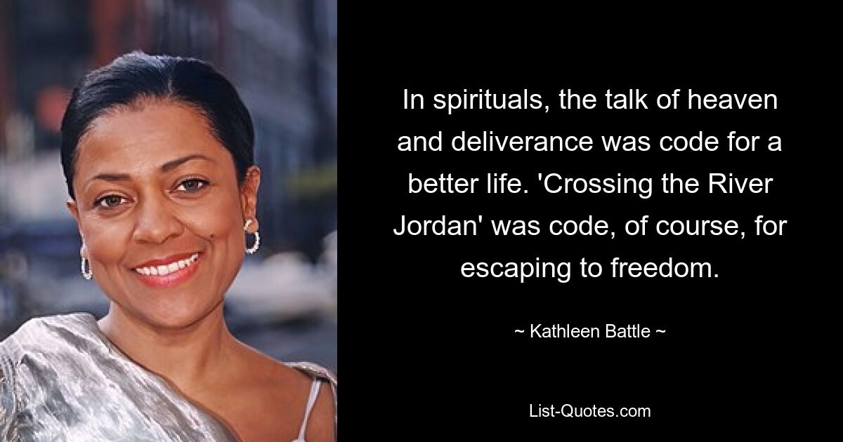 In spirituals, the talk of heaven and deliverance was code for a better life. 'Crossing the River Jordan' was code, of course, for escaping to freedom. — © Kathleen Battle