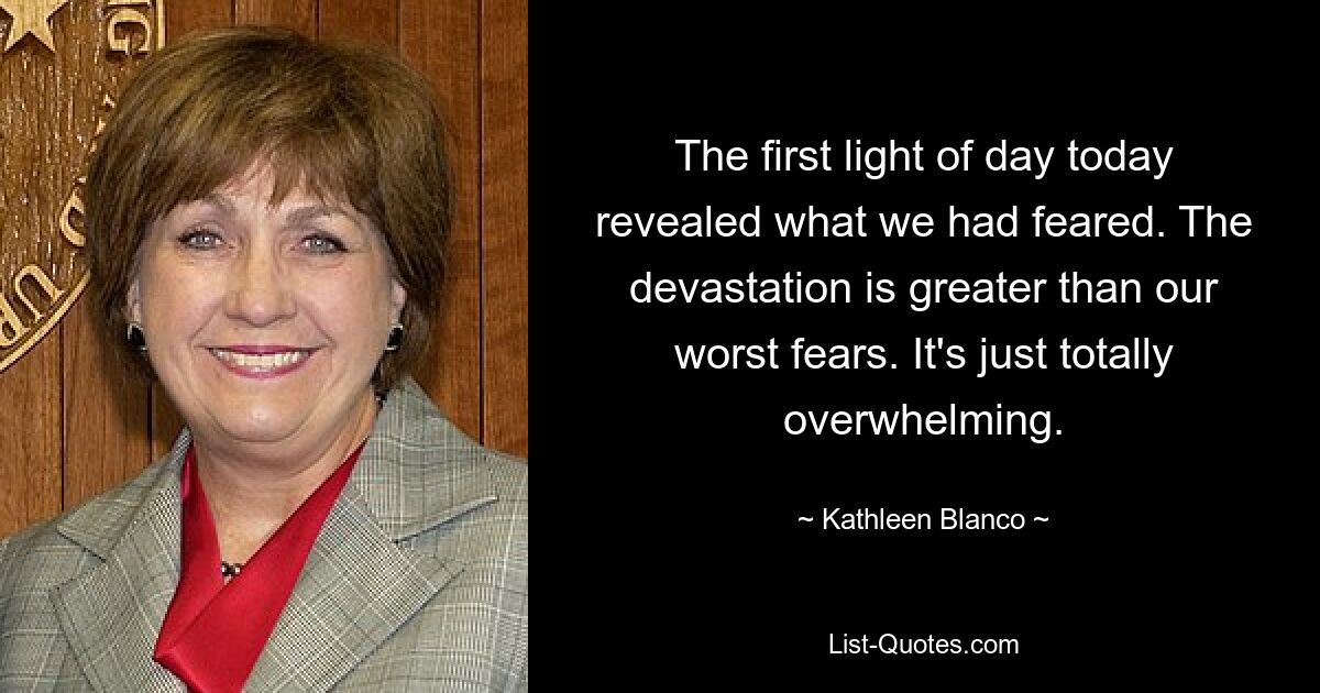 The first light of day today revealed what we had feared. The devastation is greater than our worst fears. It's just totally overwhelming. — © Kathleen Blanco