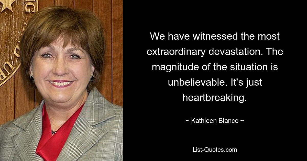 We have witnessed the most extraordinary devastation. The magnitude of the situation is unbelievable. It's just heartbreaking. — © Kathleen Blanco