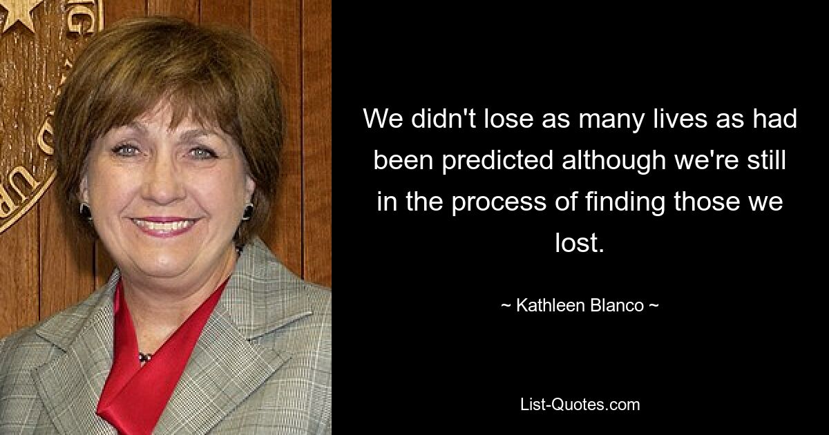 We didn't lose as many lives as had been predicted although we're still in the process of finding those we lost. — © Kathleen Blanco