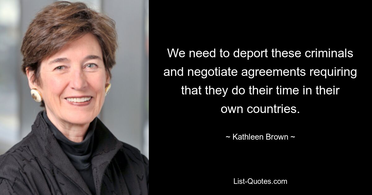 We need to deport these criminals and negotiate agreements requiring that they do their time in their own countries. — © Kathleen Brown