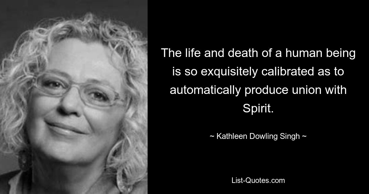 The life and death of a human being is so exquisitely calibrated as to automatically produce union with Spirit. — © Kathleen Dowling Singh