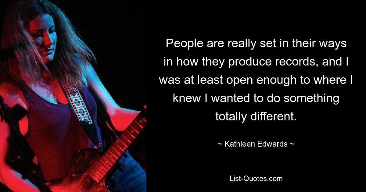 People are really set in their ways in how they produce records, and I was at least open enough to where I knew I wanted to do something totally different. — © Kathleen Edwards