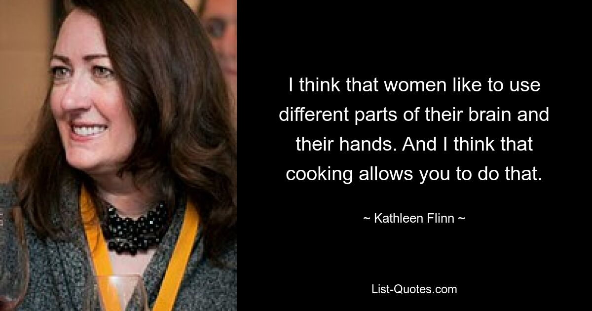 I think that women like to use different parts of their brain and their hands. And I think that cooking allows you to do that. — © Kathleen Flinn