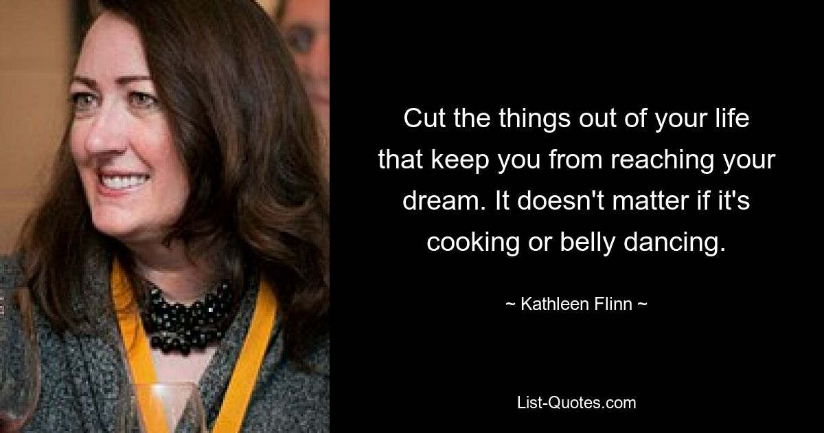 Cut the things out of your life that keep you from reaching your dream. It doesn't matter if it's cooking or belly dancing. — © Kathleen Flinn