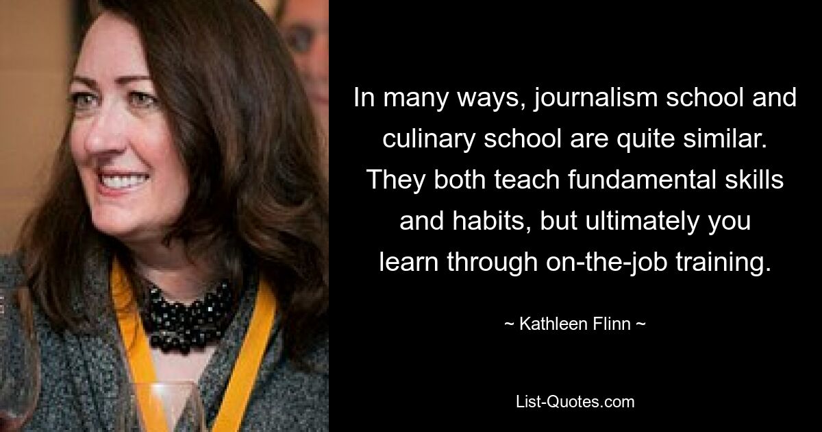 In many ways, journalism school and culinary school are quite similar. They both teach fundamental skills and habits, but ultimately you learn through on-the-job training. — © Kathleen Flinn