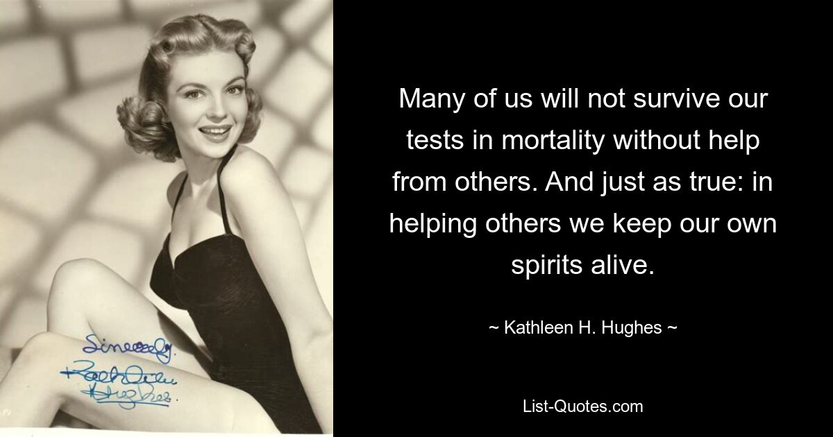 Many of us will not survive our tests in mortality without help from others. And just as true: in helping others we keep our own spirits alive. — © Kathleen H. Hughes