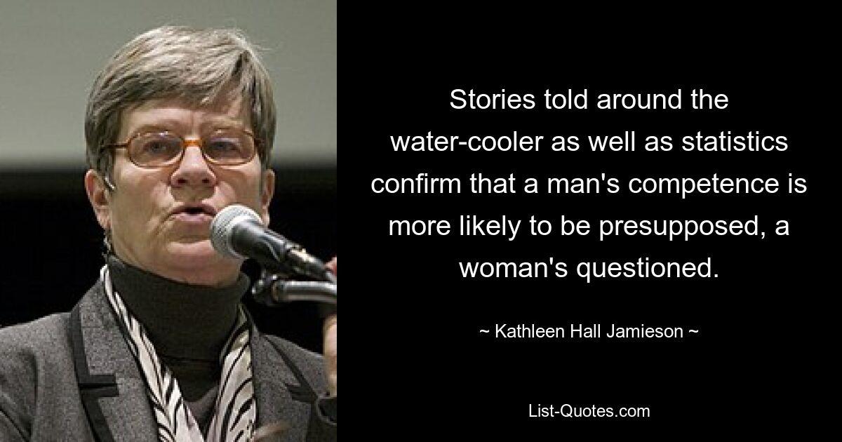 Stories told around the water-cooler as well as statistics confirm that a man's competence is more likely to be presupposed, a woman's questioned. — © Kathleen Hall Jamieson