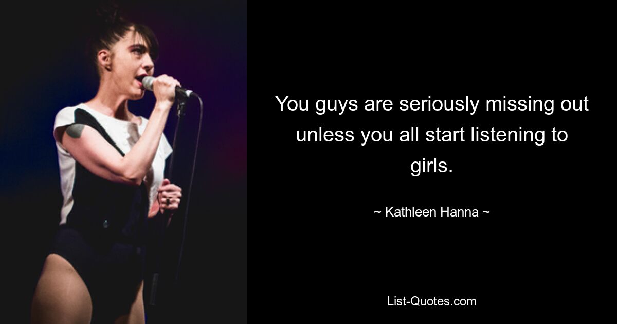 You guys are seriously missing out unless you all start listening to girls. — © Kathleen Hanna