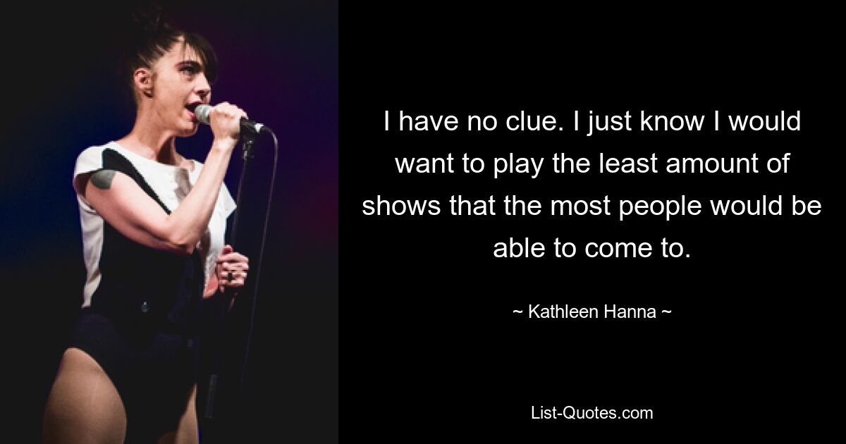 I have no clue. I just know I would want to play the least amount of shows that the most people would be able to come to. — © Kathleen Hanna