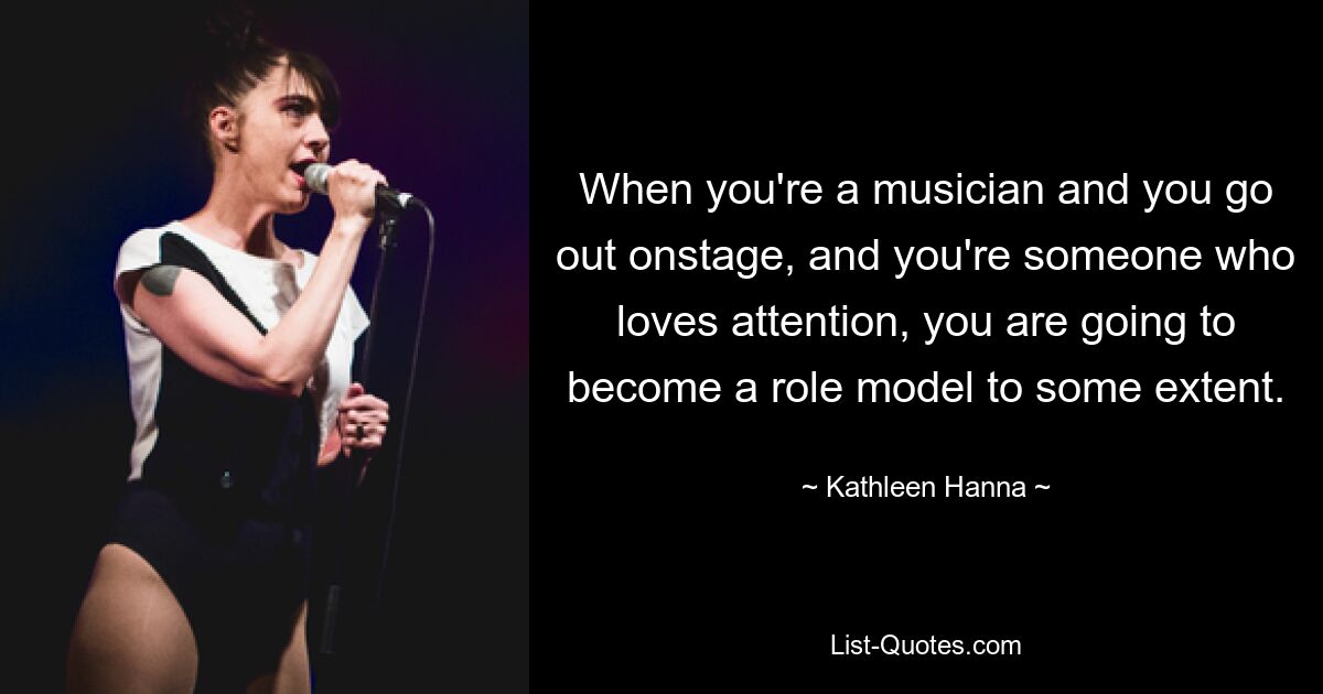 When you're a musician and you go out onstage, and you're someone who loves attention, you are going to become a role model to some extent. — © Kathleen Hanna