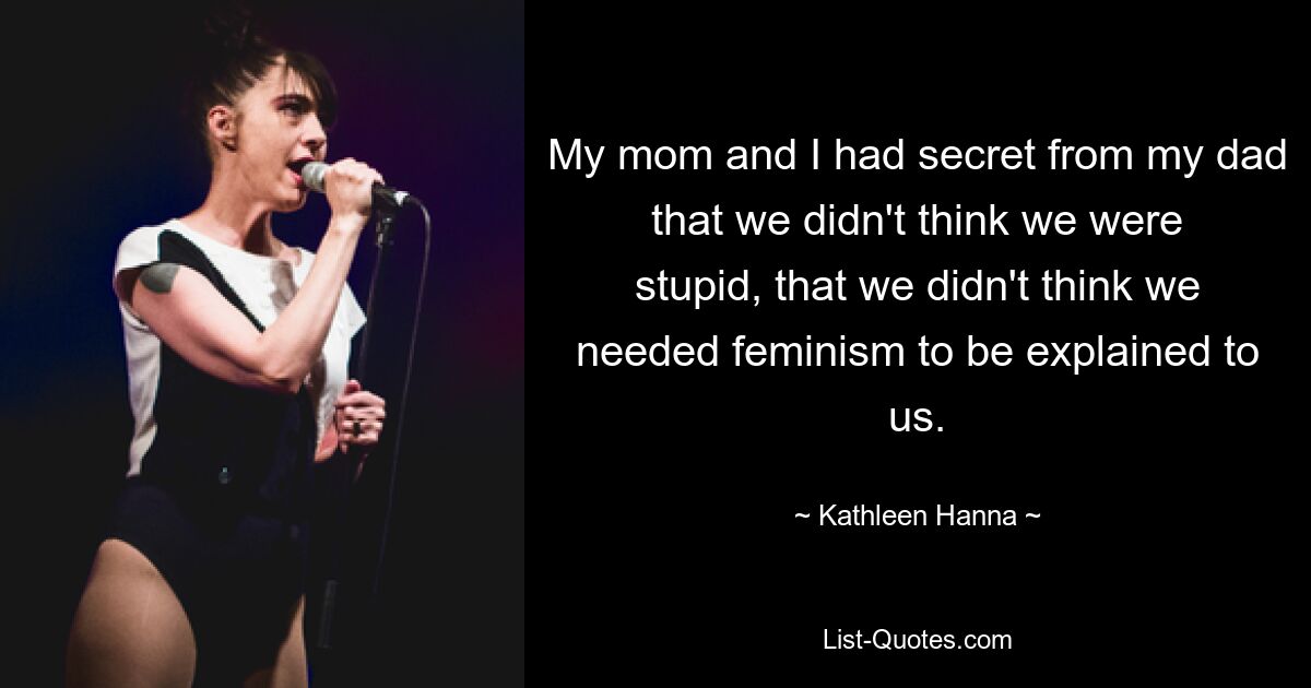 My mom and I had secret from my dad that we didn't think we were stupid, that we didn't think we needed feminism to be explained to us. — © Kathleen Hanna