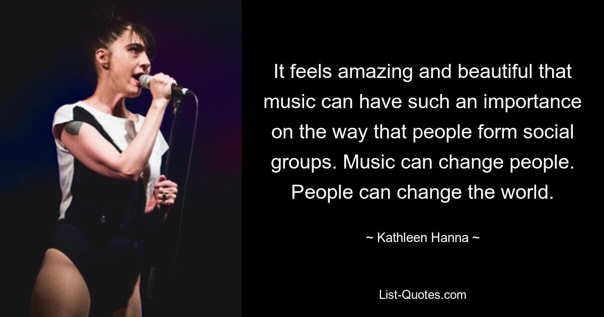 It feels amazing and beautiful that music can have such an importance on the way that people form social groups. Music can change people. People can change the world. — © Kathleen Hanna