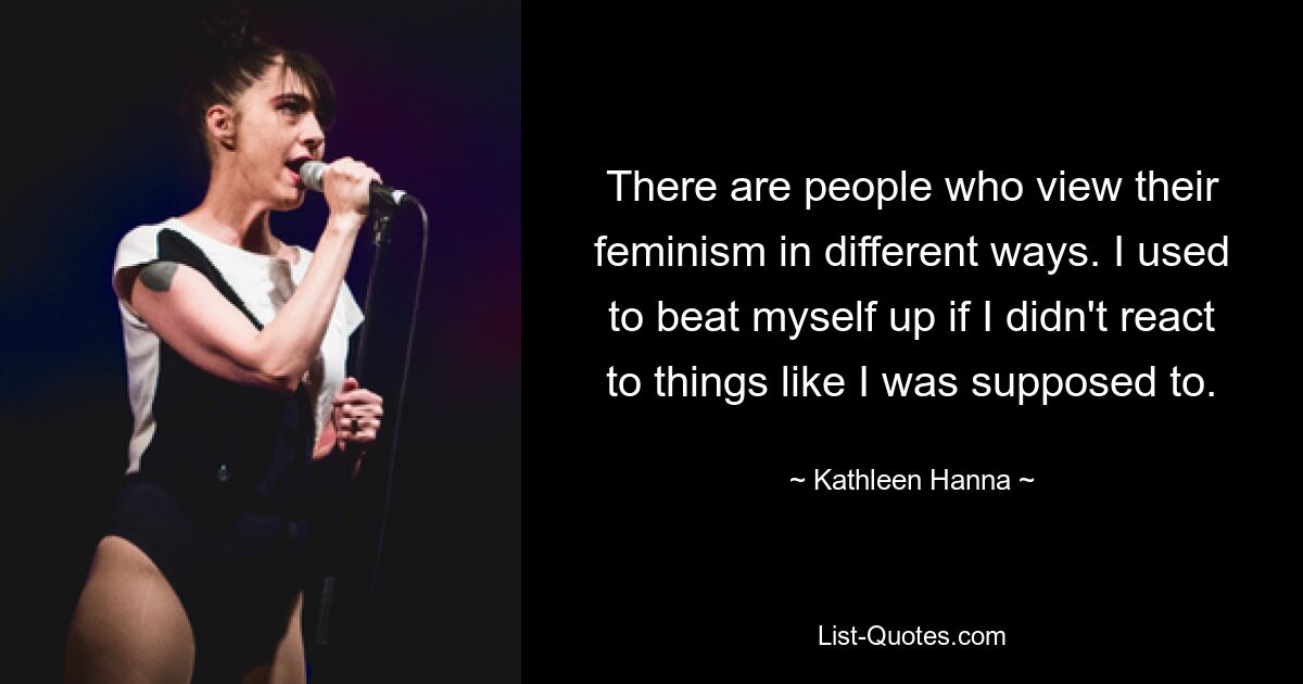 There are people who view their feminism in different ways. I used to beat myself up if I didn't react to things like I was supposed to. — © Kathleen Hanna