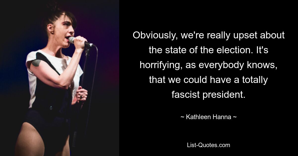 Obviously, we're really upset about the state of the election. It's horrifying, as everybody knows, that we could have a totally fascist president. — © Kathleen Hanna