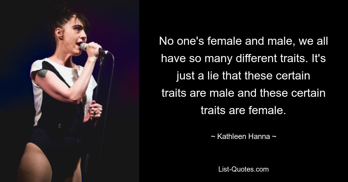 No one's female and male, we all have so many different traits. It's just a lie that these certain traits are male and these certain traits are female. — © Kathleen Hanna