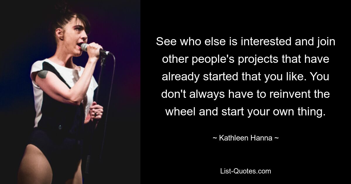 See who else is interested and join other people's projects that have already started that you like. You don't always have to reinvent the wheel and start your own thing. — © Kathleen Hanna