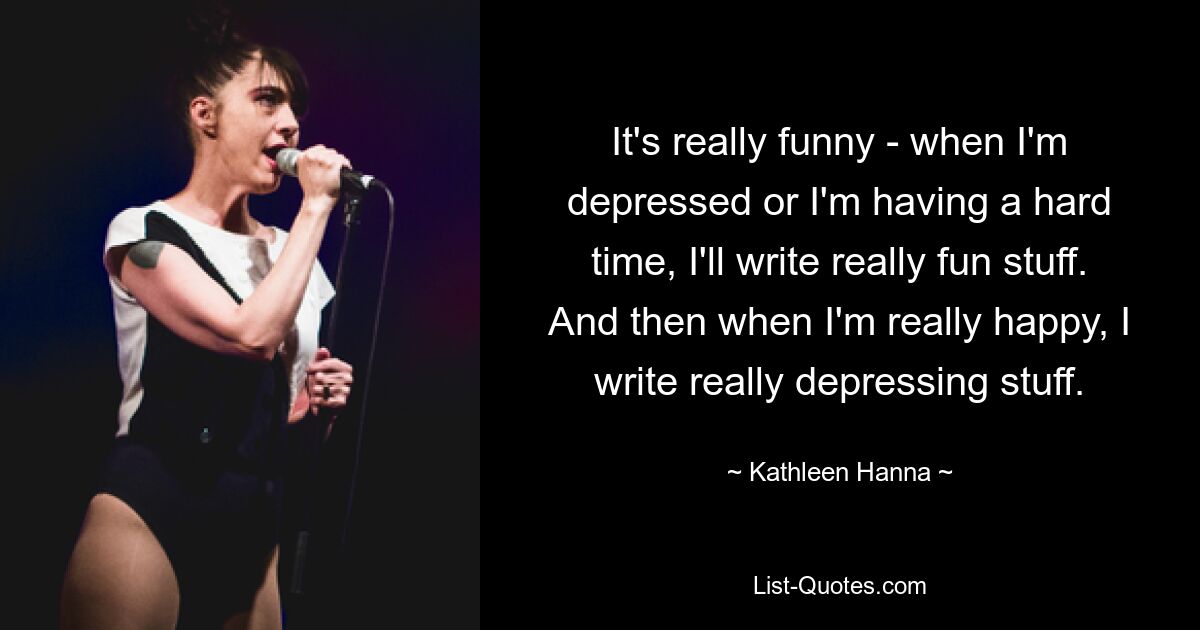 It's really funny - when I'm depressed or I'm having a hard time, I'll write really fun stuff. And then when I'm really happy, I write really depressing stuff. — © Kathleen Hanna