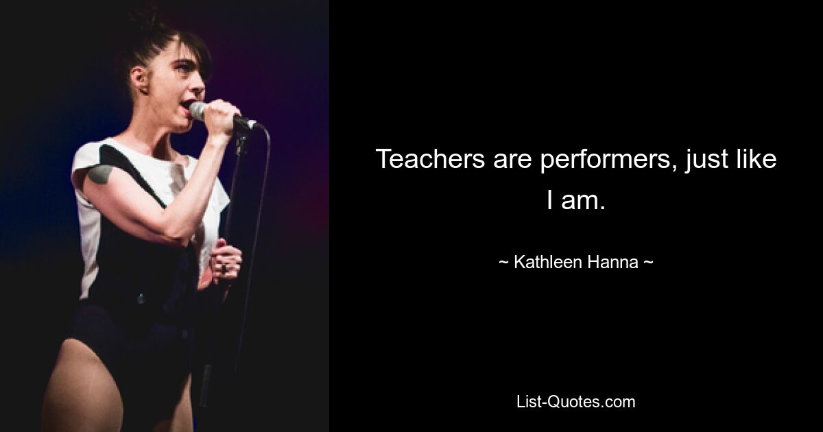 Teachers are performers, just like I am. — © Kathleen Hanna