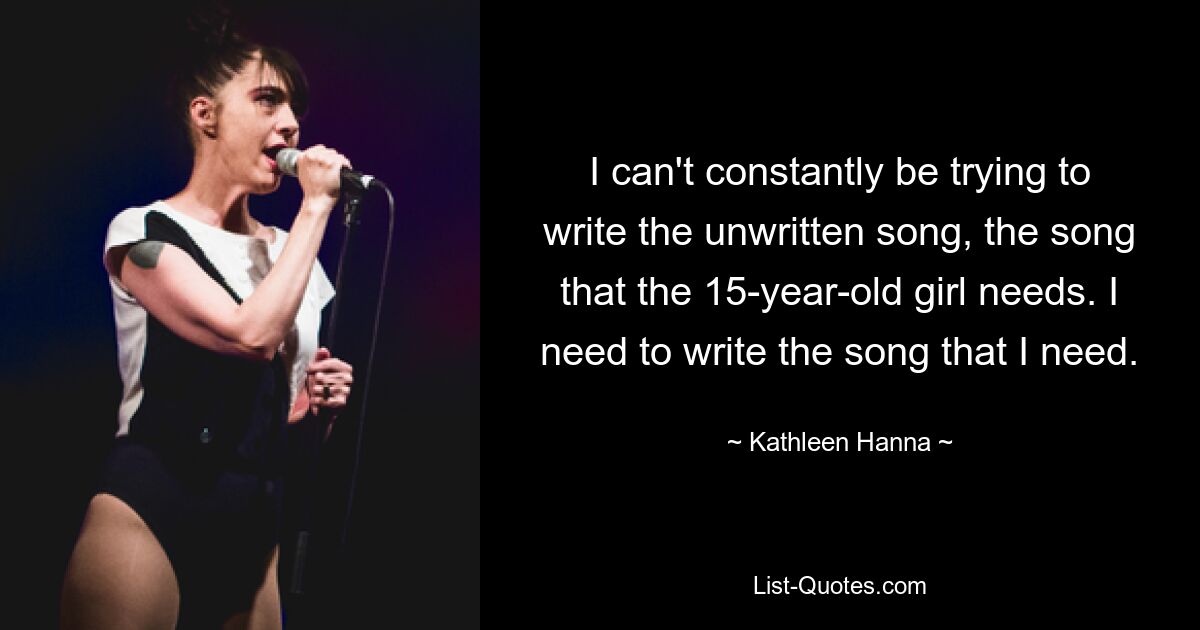 I can't constantly be trying to write the unwritten song, the song that the 15-year-old girl needs. I need to write the song that I need. — © Kathleen Hanna