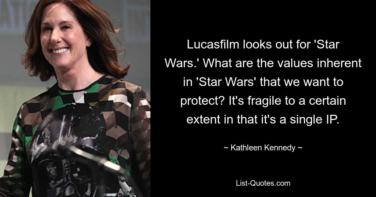 Lucasfilm looks out for 'Star Wars.' What are the values inherent in 'Star Wars' that we want to protect? It's fragile to a certain extent in that it's a single IP. — © Kathleen Kennedy