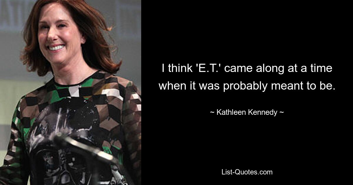 I think 'E.T.' came along at a time when it was probably meant to be. — © Kathleen Kennedy