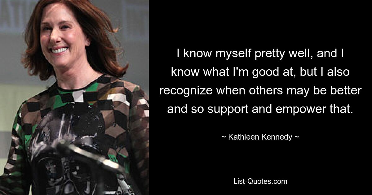 I know myself pretty well, and I know what I'm good at, but I also recognize when others may be better and so support and empower that. — © Kathleen Kennedy