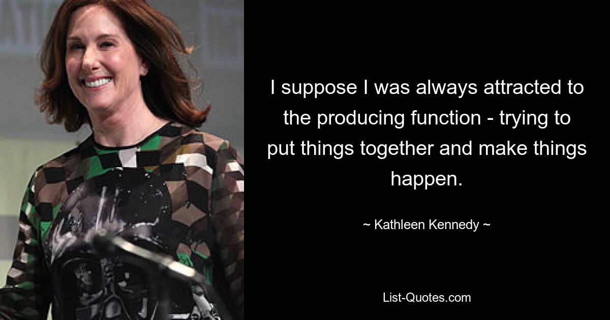 I suppose I was always attracted to the producing function - trying to put things together and make things happen. — © Kathleen Kennedy