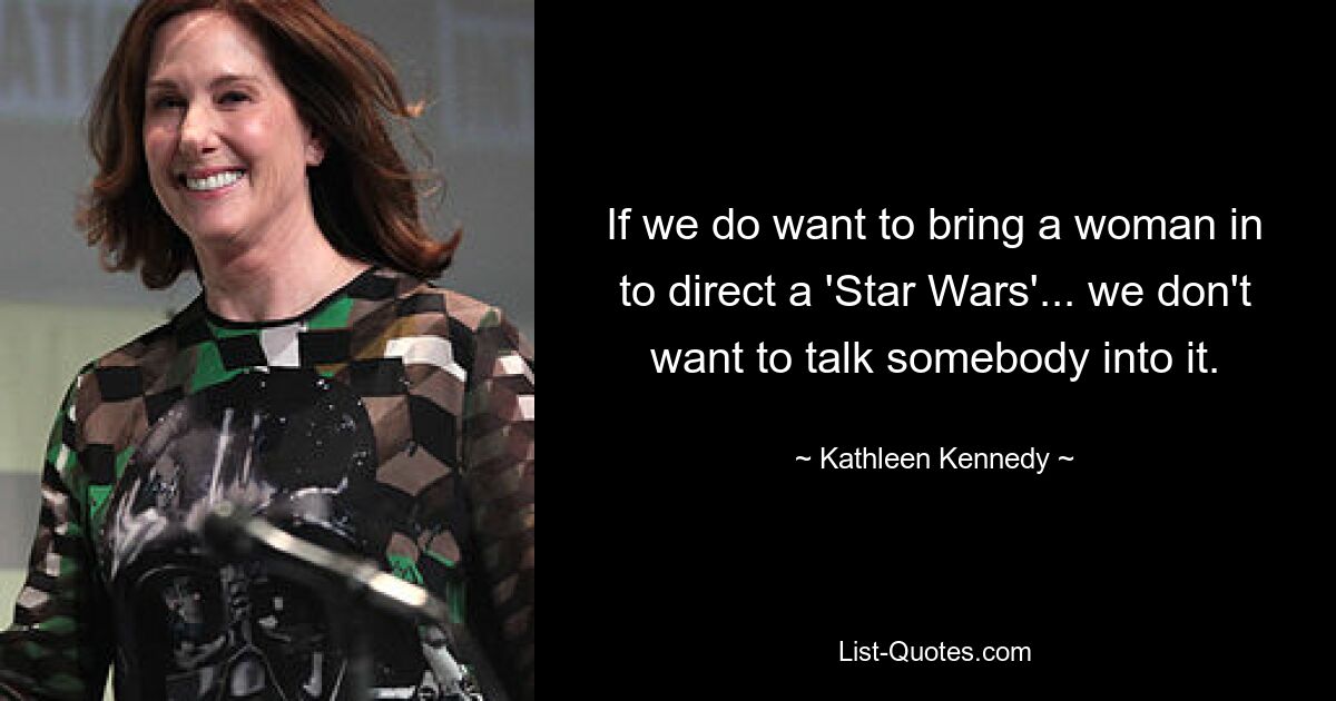 If we do want to bring a woman in to direct a 'Star Wars'... we don't want to talk somebody into it. — © Kathleen Kennedy