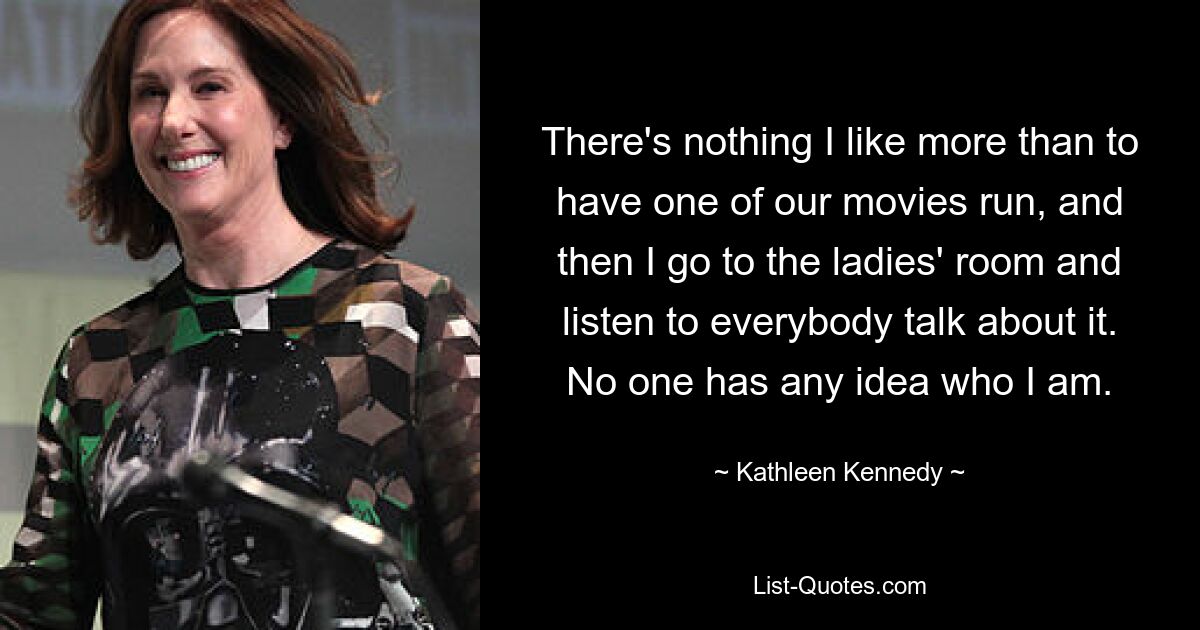 There's nothing I like more than to have one of our movies run, and then I go to the ladies' room and listen to everybody talk about it. No one has any idea who I am. — © Kathleen Kennedy