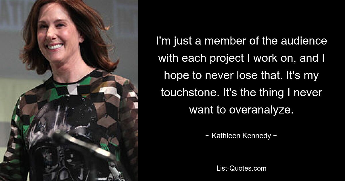 I'm just a member of the audience with each project I work on, and I hope to never lose that. It's my touchstone. It's the thing I never want to overanalyze. — © Kathleen Kennedy