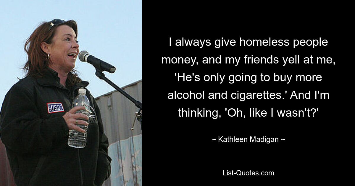 I always give homeless people money, and my friends yell at me, 'He's only going to buy more alcohol and cigarettes.' And I'm thinking, 'Oh, like I wasn't?' — © Kathleen Madigan