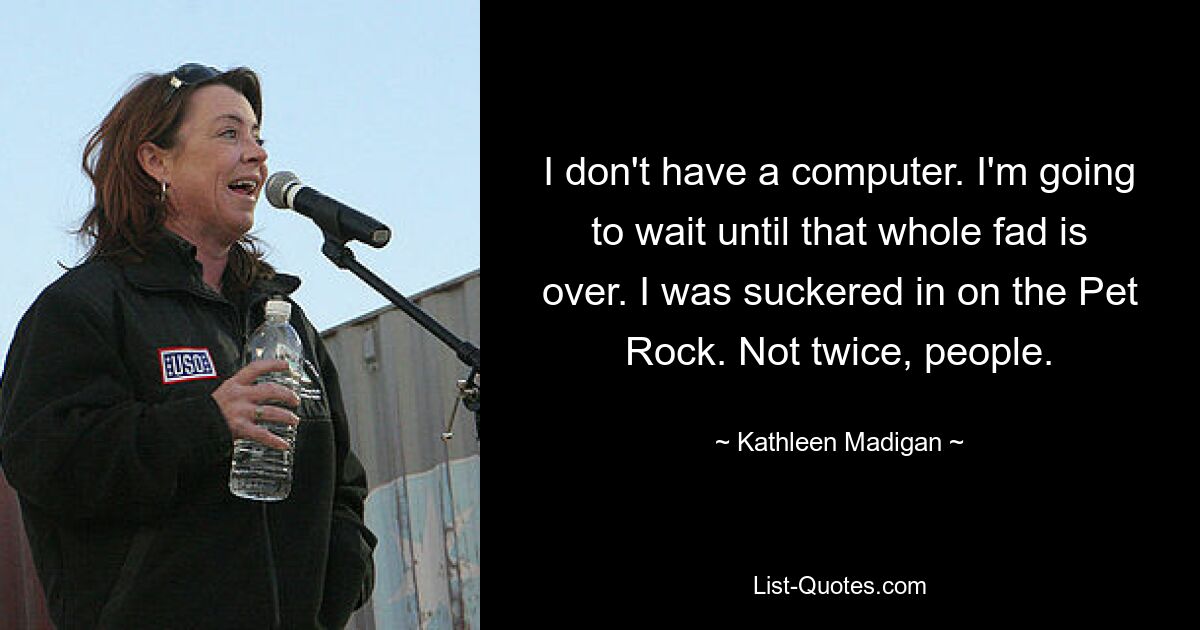 I don't have a computer. I'm going to wait until that whole fad is over. I was suckered in on the Pet Rock. Not twice, people. — © Kathleen Madigan